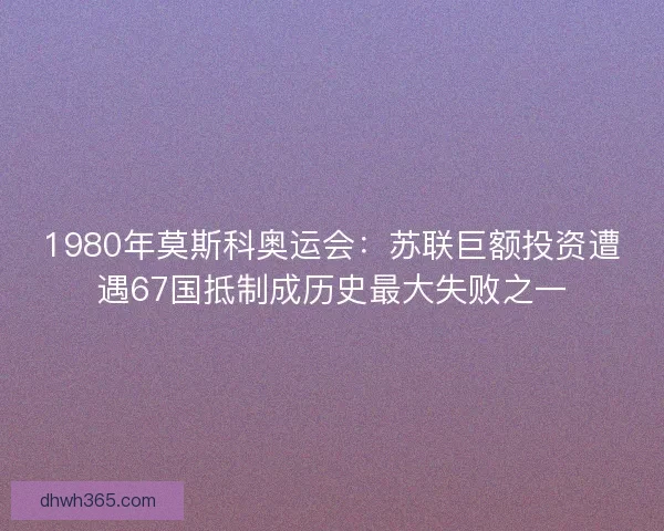 1980年莫斯科奥运会：苏联巨额投资遭遇67国抵制成历史最大失败之一