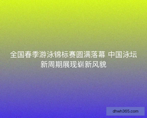 全国春季游泳锦标赛圆满落幕 中国泳坛新周期展现崭新风貌