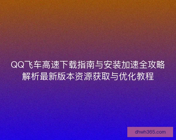 QQ飞车高速下载指南与安装加速全攻略解析最新版本资源获取与优化教程