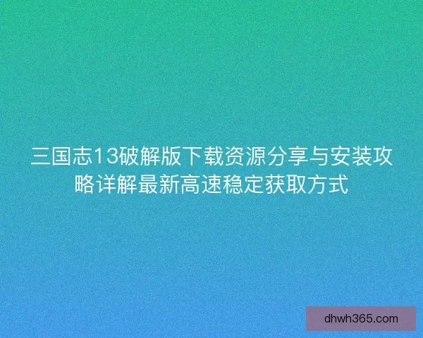 三国志13破解版下载资源分享与安装攻略详解最新高速稳定获取方式