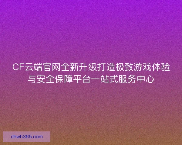 CF云端官网全新升级打造极致游戏体验与安全保障平台一站式服务中心