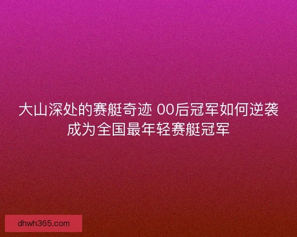 大山深处的赛艇奇迹 00后冠军如何逆袭成为全国最年轻赛艇冠军