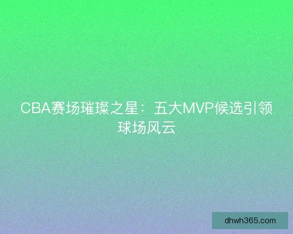 CBA赛场璀璨之星：五大MVP候选引领球场风云