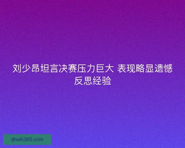 刘少昂坦言决赛压力巨大 表现略显遗憾反思经验