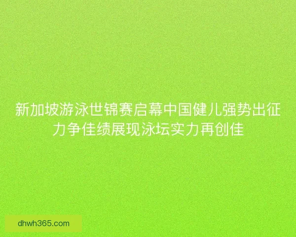新加坡游泳世锦赛启幕中国健儿强势出征力争佳绩展现泳坛实力再创佳