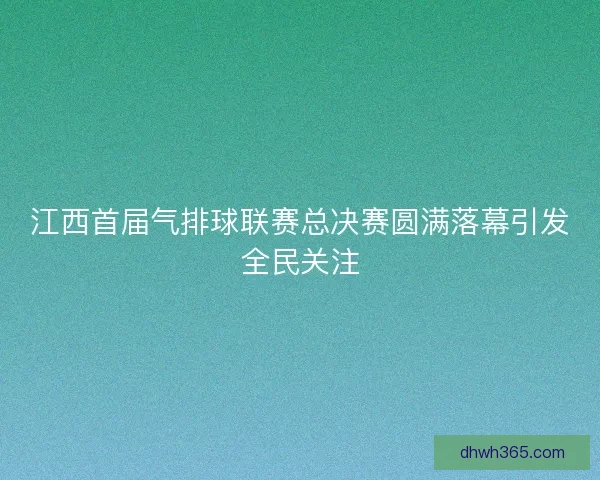 江西首届气排球联赛总决赛圆满落幕引发全民关注