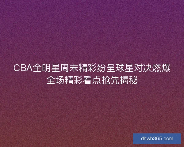 CBA全明星周末精彩纷呈球星对决燃爆全场精彩看点抢先揭秘