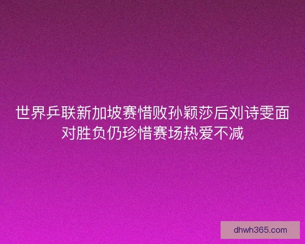 世界乒联新加坡赛惜败孙颖莎后刘诗雯面对胜负仍珍惜赛场热爱不减