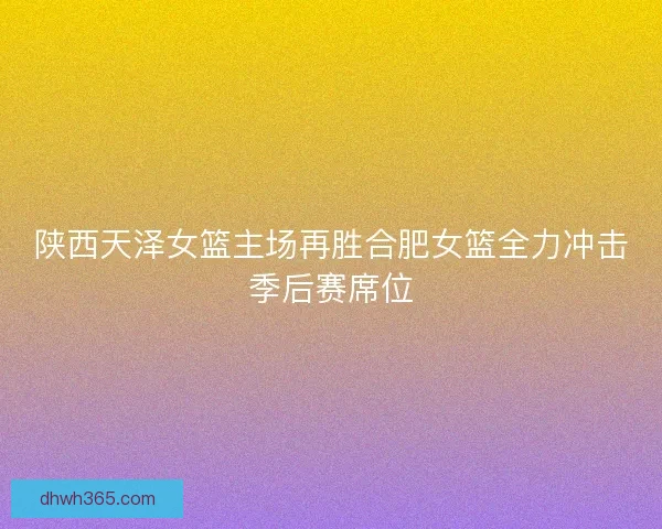 陕西天泽女篮主场再胜合肥女篮全力冲击季后赛席位