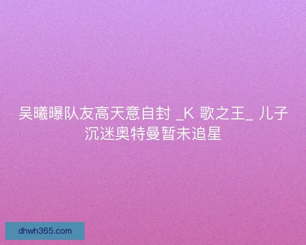 吴曦曝队友高天意自封 _K 歌之王_ 儿子沉迷奥特曼暂未追星