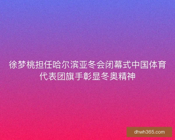 徐梦桃担任哈尔滨亚冬会闭幕式中国体育代表团旗手彰显冬奥精神
