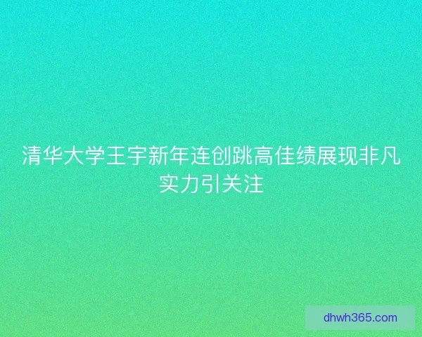 清华大学王宇新年连创跳高佳绩展现非凡实力引关注