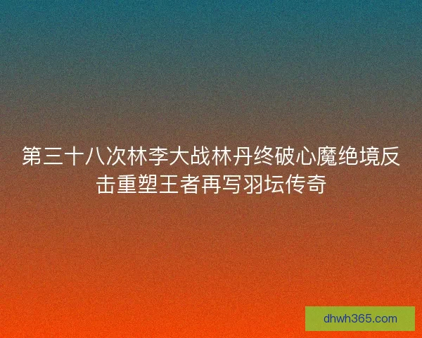 第三十八次林李大战林丹终破心魔绝境反击重塑王者再写羽坛传奇