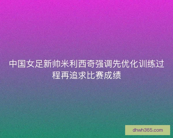 中国女足新帅米利西奇强调先优化训练过程再追求比赛成绩