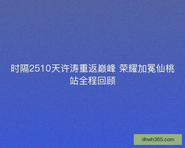 时隔2510天许涛重返巅峰 荣耀加冕仙桃站全程回顾