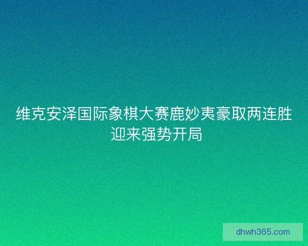 维克安泽国际象棋大赛鹿妙夷豪取两连胜 迎来强势开局 维克安泽国际象棋大赛鹿妙夷豪取两连胜 迎来强势开局