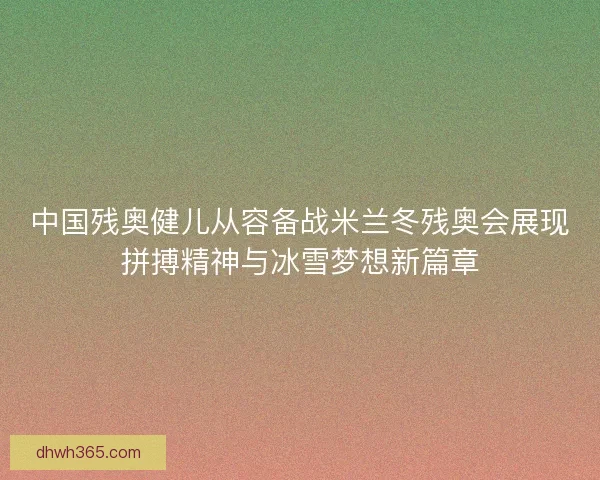 中国残奥健儿从容备战米兰冬残奥会展现拼搏精神与冰雪梦想新篇章