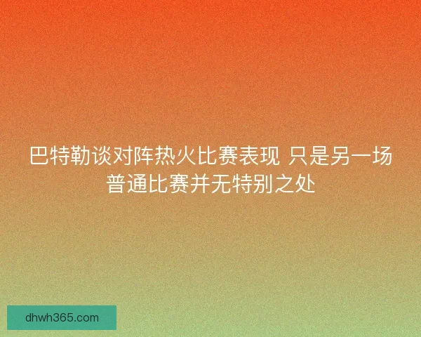 巴特勒谈对阵热火比赛表现 只是另一场普通比赛并无特别之处