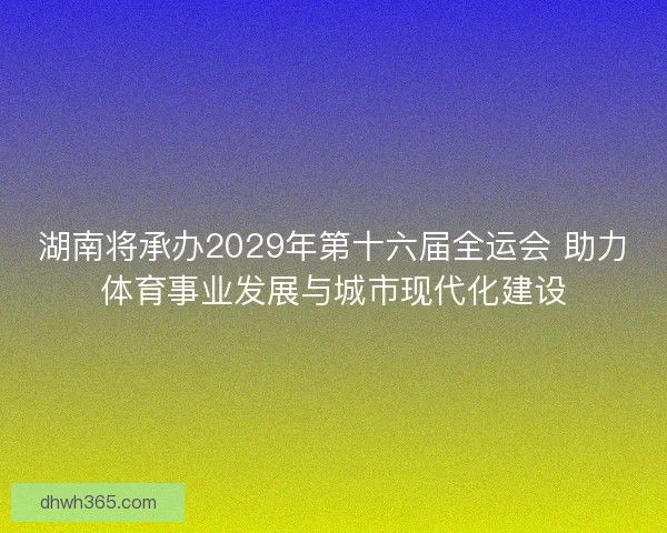 湖南将承办2029年第十六届全运会 助力体育事业发展与城市现代化建设