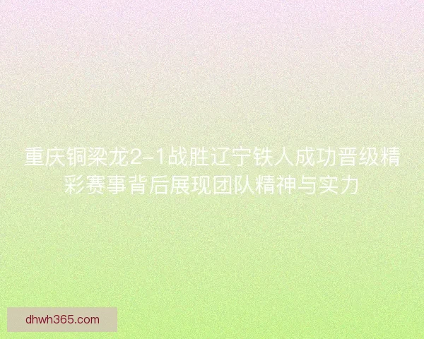 重庆铜梁龙2-1战胜辽宁铁人成功晋级精彩赛事背后展现团队精神与实力
