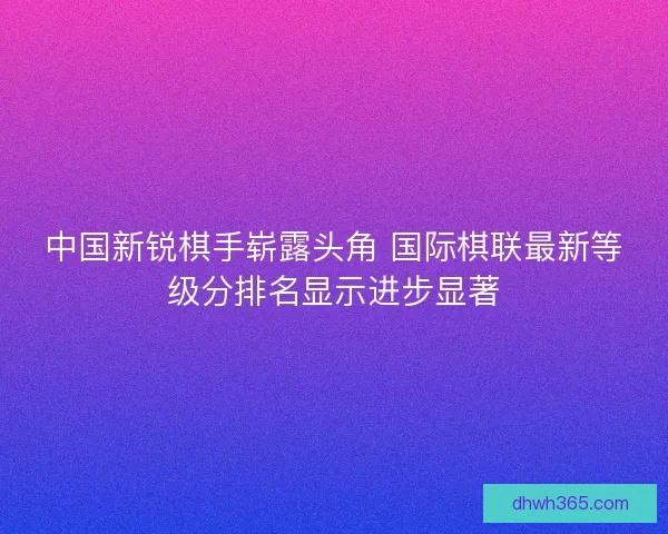 中国新锐棋手崭露头角 国际棋联最新等级分排名显示进步显著