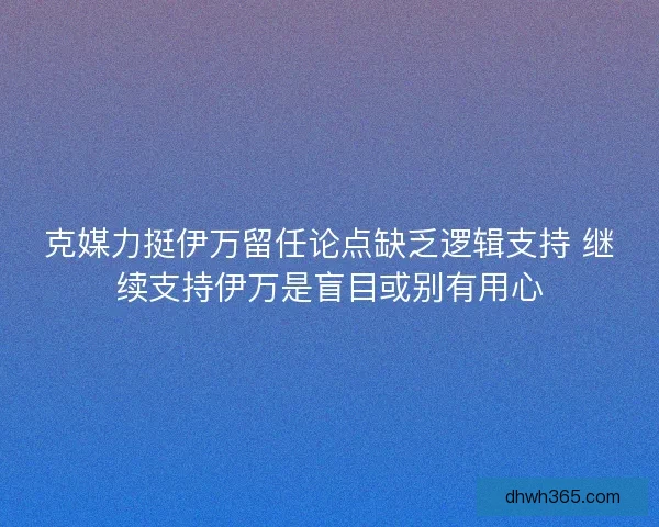 克媒力挺伊万留任论点缺乏逻辑支持 继续支持伊万是盲目或别有用心