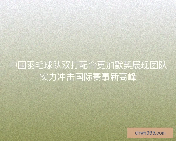 中国羽毛球队双打配合更加默契展现团队实力冲击国际赛事新高峰