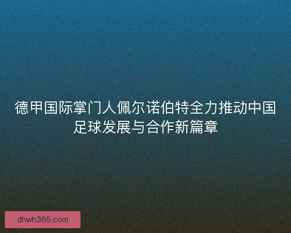 德甲国际掌门人佩尔诺伯特全力推动中国足球发展与合作新篇章
